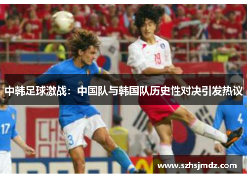 中韩足球激战：中国队与韩国队历史性对决引发热议