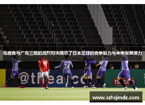 岛鹿角与广岛三箭的激烈对决揭示了日本足球的竞争魅力与未来发展潜力