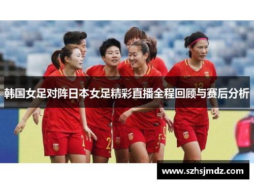 韩国女足对阵日本女足精彩直播全程回顾与赛后分析